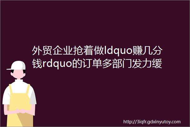 外贸企业抢着做ldquo赚几分钱rdquo的订单多部门发力缓解企业利润压力